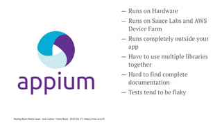 — Runs on Hardware
— Runs on Sauce Labs and AWS
Device Farm
— Runs completely outside your
app
— Have to use multiple libraries
together
— Hard to find complete
documentation
— Tests tend to be flaky
Testing React Native Apps - Josh Justice - Chain React - 2023-05-17 - https://rnte.st/cr23
 