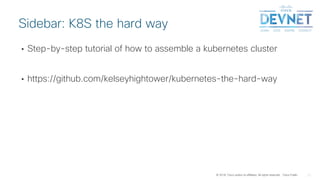 © 2018 Cisco and/or its affiliates. All rights reserved. Cisco Public
• Step-by-step tutorial of how to assemble a kubernetes cluster
• https://github.com/kelseyhightower/kubernetes-the-hard-way
Sidebar: K8S the hard way
 