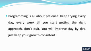  Programming is all about patience. Keep trying every
day, every week till you start getting the right
approach, don’t quit. You will improve day by day,
just keep your growth consistent.
 