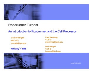 Roadrunner Tutorial
An Introduction to Roadrunner and the Cell Processor
Cornell Wright
HPC-DO
cornell@lanl.gov
February 7, 2008
Paul Henning
CCS-2
phenning@lanl.gov
Ben Bergen
CCS-2
bergen@lanl.gov
LA-UR-08-2818
 