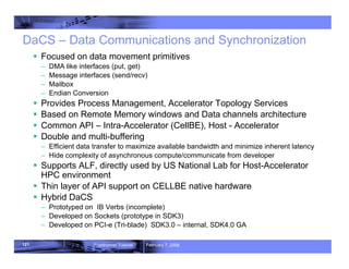 121 Roadrunner Tutorial February 7, 2008
DaCS – Data Communications and Synchronization
ƒ Focused on data movement primitives
– DMA like interfaces (put, get)
– Message interfaces (send/recv)
– Mailbox
– Endian Conversion
ƒ Provides Process Management, Accelerator Topology Services
ƒ Based on Remote Memory windows and Data channels architecture
ƒ Common API – Intra-Accelerator (CellBE), Host - Accelerator
ƒ Double and multi-buffering
– Efficient data transfer to maximize available bandwidth and minimize inherent latency
– Hide complexity of asynchronous compute/communicate from developer
ƒ Supports ALF, directly used by US National Lab for Host-Accelerator
HPC environment
ƒ Thin layer of API support on CELLBE native hardware
ƒ Hybrid DaCS
– Prototyped on IB Verbs (incomplete)
– Developed on Sockets (prototype in SDK3)
– Developed on PCI-e (Tri-blade) SDK3.0 – internal, SDK4.0 GA
 