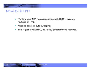150 Roadrunner Tutorial February 7, 2008
Move to Cell PPE
ƒ Replace your MPI communications with DaCS, execute
routines on PPE.
ƒ Need to address byte-swapping.
ƒ This is just a PowerPC, no “fancy” programming required.
 