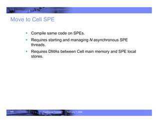 151 Roadrunner Tutorial February 7, 2008
Move to Cell SPE
ƒ Compile same code on SPEs.
ƒ Requires starting and managing N asynchronous SPE
threads.
ƒ Requires DMAs between Cell main memory and SPE local
stores.
 