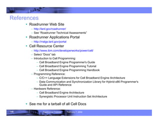 156 Roadrunner Tutorial February 7, 2008
References
ƒ Roadrunner Web Site
– http://lanl.gov/roadrunner/
– See “Roadrunner Technical Assessments”
ƒ Roadrunner Applications Portal
– http://rralgs.lanl.gov/portal
ƒ Cell Resource Center
– http://www.ibm.com/developerworks/power/cell/
– Select “Docs” tab
– Introduction to Cell Programming:
– Cell Broadband Engine Programmer's Guide
– Cell Broadband Engine Programming Tutorial
– Cell Broadband Engine Programming Handbook
– Programming Reference:
– C/C++ Language Extensions for Cell Broadband Engine Architecture
– Data Communication and Synchronization Library for Hybrid-x86 Programmer's
Guide and API Reference
– Hardware Reference:
– Cell Broadband Engine Architecture
– Synergistic Processor Unit Instruction Set Architecture
ƒ See me for a tarball of all Cell Docs
 