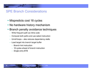 58 Roadrunner Tutorial February 7, 2008
SPE Branch Considerations
ƒ Mispredicts cost 18 cycles
ƒ No hardware history mechanism
ƒ Branch penalty avoidance techniques
– Write frequent path as inline code
– Compute both paths and use select instruction
– Unroll loops – also reduces dependency stalls
– Load target into branch target buffer
– Branch hint instruction
– 16 cycles ahead of branch instruction
– Single entry BTB
 