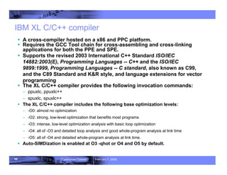 98 Roadrunner Tutorial February 7, 2008
IBM XL C/C++ compiler
ƒ A cross-compiler hosted on a x86 and PPC platform.
ƒ Requires the GCC Tool chain for cross-assembling and cross-linking
applications for both the PPE and SPE.
ƒ Supports the revised 2003 International C++ Standard ISO/IEC
14882:2003(E), Programming Languages -- C++ and the ISO/IEC
9899:1999, Programming Languages -- C standard, also known as C99,
and the C89 Standard and K&R style, and language extensions for vector
programming
ƒ The XL C/C++ compiler provides the following invocation commands:
– ppuxlc, ppuxlc++
– spuxlc, spuxlc++
ƒ The XL C/C++ compiler includes the following base optimization levels:
– -O0: almost no optimization
– -O2: strong, low-level optimization that benefits most programs
– -O3: intense, low-level optimization analysis with basic loop optimization
– -O4: all of -O3 and detailed loop analysis and good whole-program analysis at link time
– -O5: all of -O4 and detailed whole-program analysis at link time.
ƒ Auto-SIMDization is enabled at O3 -qhot or O4 and O5 by default.
 