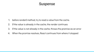 1. before render() method, try to read a value from the cache.
2. If the value is already in the cache, the render continues
3. If the value is not already in the cache, throws the promise as an error
4. When the promise resolves, React continues from where it stopped
Suspense
 