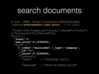 search documents 
# curl -XGET 'http://localhost:9200/maindex/ 
_search?q=management.name:petar' # no type! 
{“took”:128,"timed_out":false,"_shards":{"total": 
5,"successful":5,"failed":0}, 
“hits”:{ 
"total":1, 
"max_score":0.15342641, 
“hits” : [ 
{“_index":"mainindex","_type":"company", 
“_id":"1", 
“_score":0.15342641, 
"_source":{ 
"name" : "CoolComp Ltd.", 
… 
"updated" : "2014-10-05T22:31:55" 
 