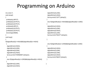 Programming on Arduino
int a=6,b=7;
void setup()
{
pinMode(a,INPUT);
pinMode(2,OUTPUT);
pinMode(3,OUTPUT);
pinMode(b,INPUT);
pinMode(4,OUTPUT);
pinMode(5,OUTPUT);
Serial.begin(9600);
}
void loop()
{
if((digitalRead(a)==HIGH)&&(digitalRead(b)==HIGH))
{
digitalWrite(2,HIGH);
digitalWrite(3,LOW);
digitalWrite(4,LOW);
digitalWrite(5,HIGH);
Serial.println("FORWARD");delay(1);
}
else if((digitalRead(a)==LOW)&&(digitalRead(b)==HIGH))
{
digitalWrite(2,LOW);
digitalWrite(3,HIGH);
digitalWrite(4,LOW);
digitalWrite(5,HIGH);
Serial.println("LEFT");delay(1);
}
else if((digitalRead(a)==HIGH)&&(digitalRead(b)==LOW))
{
digitalWrite(2,HIGH);
digitalWrite(3,LOW);
digitalWrite(4,HIGH);
digitalWrite(5,LOW);
Serial.println("RIGHT");delay(1);
}
else if((digitalRead(a)==LOW)&&(digitalRead(b)==LOW))
{
digitalWrite(2,HIGH);
digitalWrite(3,LOW);
digitalWrite(4,LOW);
digitalWrite(5,HIGH);
Serial.println("BACK");delay(1);
}
}
 