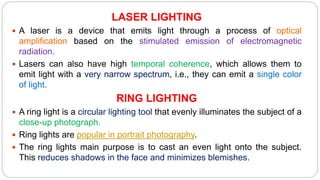 LASER LIGHTING
 A laser is a device that emits light through a process of optical
amplification based on the stimulated emission of electromagnetic
radiation.
 Lasers can also have high temporal coherence, which allows them to
emit light with a very narrow spectrum, i.e., they can emit a single color
of light.
RING LIGHTING
 A ring light is a circular lighting tool that evenly illuminates the subject of a
close-up photograph.
 Ring lights are popular in portrait photography.
 The ring lights main purpose is to cast an even light onto the subject.
This reduces shadows in the face and minimizes blemishes.
 