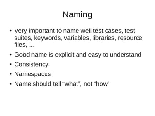 Naming 
● Very important to name well test cases, test 
suites, keywords, variables, libraries, resource 
files, ... 
● Good name is explicit and easy to understand 
● Consistency 
● Namespaces 
● Name should tell “what”, not “how” 
 