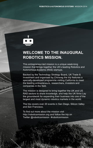 WELCOME TO THE INAUGURAL
ROBOTICS MISSION.
This entrepreneur-led mission is a unique week-long
mission that brings together the UK’s leading Robotics and
Autonomous Systems (RAS) startups.
Backed by the Technology Strategy Board, UK Trade &
Investment and organised by Chinwag the trip features a
specially-developed programme visiting California to meet
the leading entrepreneurs, researchers, investors and
companies in the field.
The mission is designed to bring together the UK and US
RAS sectors to share knowledge, and help the UK firms Lay
the groundwork for expanding their business into one of the
largest and most dynamic robotics markets in the world.
The trip covers over 20 events in San Diego, Silicon Valley
and San Francisco.
To find out more about the mission visit
http://roboticsmission.org and follow the trip on
Twitter @roboticsmission #roboticsmission
ROBOTICS & AUTONOMOUS SYSTEMS MISSION 2014
 
