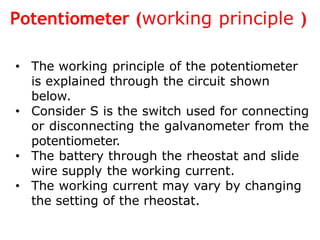Potentiometer (working principle )
• The working principle of the potentiometer
is explained through the circuit shown
below.
• Consider S is the switch used for connecting
or disconnecting the galvanometer from the
potentiometer.
• The battery through the rheostat and slide
wire supply the working current.
• The working current may vary by changing
the setting of the rheostat.
 