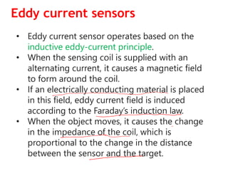Eddy current sensors
• Eddy current sensor operates based on the
inductive eddy-current principle.
• When the sensing coil is supplied with an
alternating current, it causes a magnetic field
to form around the coil.
• If an electrically conducting material is placed
in this field, eddy current field is induced
according to the Faraday’s induction law.
• When the object moves, it causes the change
in the impedance of the coil, which is
proportional to the change in the distance
between the sensor and the target.
 