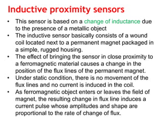 Inductive proximity sensors
• This sensor is based on a change of inductance due
to the presence of a metallic object
• The inductive sensor basically consists of a wound
coil located next to a permanent magnet packaged in
a simple, rugged housing.
• The effect of bringing the sensor in close proximity to
a ferromagnetic material causes a change in the
position of the flux lines of the permanent magnet.
• Under static condition, there is no movement of the
flux lines and no current is induced in the coil.
• As ferromagnetic object enters or leaves the field of
magnet, the resulting change in flux line induces a
current pulse whose amplitudes and shape are
proportional to the rate of change of flux.
 