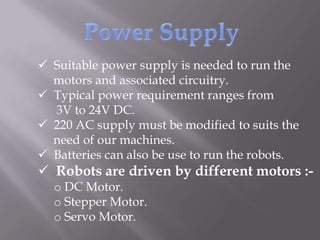  Suitable power supply is needed to run the
  motors and associated circuitry.
 Typical power requirement ranges from
  3V to 24V DC.
 220 AC supply must be modified to suits the
  need of our machines.
 Batteries can also be use to run the robots.
 Robots are driven by different motors :-
  o DC Motor.
  o Stepper Motor.
  o Servo Motor.
 