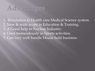 1. Revolution in Health care Medical Science system.
2. New & wide scope in Education & Training.
3. A Good help in Nuclear Industry.
4. Used tremendously in Sports activities.
5. Can very well handle House hold business.
 