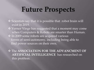  Scientists say that it is possible that robot brain will
  exist in 2019.
 Vernor Vinge has suggested that a moment may come
  when Computers & Robots are smarter than Human.
 In 2009 some robots are acquired various
 forms of semi-autonomy, including being able to
 find power sources on their own.

 The ASSOCIATION FOR THE ADVANCMENT OF
  ARTIFICIAL INTELLIGENCE has researched on
  this problem.
 