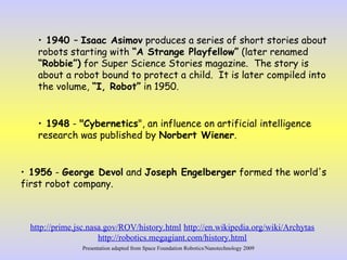 • 1940 – Isaac Asimov produces a series of short stories about
robots starting with “A Strange Playfellow” (later renamed
“Robbie”) for Super Science Stories magazine. The story is
about a robot bound to protect a child. It is later compiled into
the volume, “I, Robot” in 1950.
• 1948 - "Cybernetics", an influence on artificial intelligence
research was published by Norbert Wiener.
• 1956 - George Devol and Joseph Engelberger formed the world's
first robot company.
http://prime.jsc.nasa.gov/ROV/history.html http://en.wikipedia.org/wiki/Archytas
http://robotics.megagiant.com/history.html
Presentation adapted from Space Foundation Robotics/Nanotechnology 2009
 