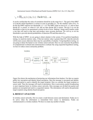 International Journal of Distributed and Parallel Systems (IJDPS) Vol.5, No.1/2/3, May 2014
64
It can be verified that the value of correlation should be in the range 0 to 1. The goal of the SPRT
is to decide which hypothesis is correct as soon as possible (i.e., for the smallest value of k). To
do this the SPRT requires two thresholds, γ1 > γ 0. The SPRT stops as soon as k> γ1, and we then
decide H1 is correct, or when k<=γ0, and we then decide H0 is correct. The key is to set the
thresholds so that we are guaranteed a certain levels of error. Making 1 larger and 0 smaller yields
a test that will tend to stop later and produce more accurate decisions. We will try to set the
thresholds to provide desired probabilities of detection PD and false-alarm PFA.
With the help of SPRT, we are going to detect attacker in the system. If we perform hypothesis
testing, we need test statistic value,. If the test statistic value is greater than 0.01, then the network
will be more secure otherwise there may be a possibility of attacker. Using hypothesis testing, we
are going to detect the hacker in our wireless sensor network. Here we can overcome the problem
of computational overhead and communication overhead. By using sequential hypothesis testing,
we have to reduce source anonymity problem.
Figure 5(a) shows the mechanism of protecting our information from hackers. For that we require
public key encryption and identity based encryption. Here the message is encrypted and identity
based encryption is used to identify the target recipient. Here we consider the target recipient as
sensor node. Then the message will reach to destination. Here in prevention, packet broadcasting
is most important factor in wireless sensor networks. Here messages are divided into packet and
packets are encrypted and send in a sequential manner. The information will send to the particular
target recipient using identity based encryption.
6. RESULT ANALYSIS
In wireless sensor networks, first we create a node between source and destination. Nodes are to
be active when the information is transmitted from source to destination. Nodes are
communicated in a wireless medium. We have to create any number of nodes.
 