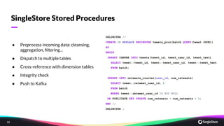 12
—
SingleStore Stored Procedures
DELIMITER //
CREATE OR REPLACE PROCEDURE tweets_proc(batch QUERY(tweet JSON))
AS
BEGIN
INSERT IGNORE INTO tweets(tweet_id, tweet_user_id, tweet_text)
SELECT tweet::tweet_id, tweet::tweet_user_id, tweet::tweet_text
FROM batch;
INSERT INTO retweets_counter(user_id, num_retweets)
SELECT tweet::retweet_user_id, 1
FROM batch
WHERE tweet::retweet_user_id IS NOT NULL
ON DUPLICATE KEY UPDATE num_retweets = num_retweets + 1;
END //
DELIMITER ;
;
● Preprocess incoming data: cleansing,
aggregation, ﬁltering…
● Dispatch to multiple tables
● Cross-reference with dimension tables
● Integrity check
● Push to Kafka
 