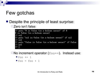 Few gotchas
   Despite the principle of least surprise:
      Zero   isn’t false:




      No   increment operator (foo++). Instead use:
         foo += 1
         foo = foo + 1




                             An Introduction to Ruby and Rails   16
 