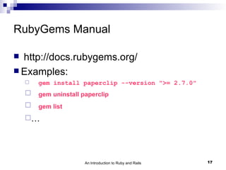 RubyGems Manual

 http://docs.rubygems.org/
 Examples:
       gem install paperclip --version ">= 2.7.0"
       gem uninstall paperclip
       gem list
    …




                       An Introduction to Ruby and Rails   17
 