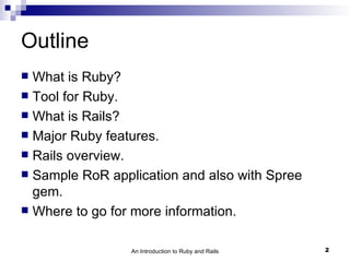 Outline
 What is Ruby?
 Tool for Ruby.
 What is Rails?
 Major Ruby features.
 Rails overview.
 Sample RoR application and also with Spree
  gem.
 Where to go for more information.


                 An Introduction to Ruby and Rails   2
 
