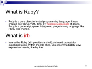 What is Ruby?

    Ruby is a pure object oriented programming language. It was
    created on February 24, 1993 by Yukihiro Matsumoto of Japan.
    Ruby is a general-purpose, interpreted programming language like
    PERL and Python.

What is irb

    Interactive Ruby (irb) provides a shell(command prompt) for
    experimentation. Within the IRb shell, you can immediately view
    expression results, line by line.




                          An Introduction to Ruby and Rails            3
 