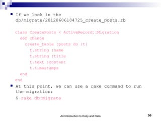    If we look in the
    db/migrate/20120606184725_create_posts.rb

    class CreatePosts < ActiveRecord::Migration
      def change
        create_table :posts do |t|
          t.string :name
          t.string :title
          t.text :content
          t.timestamps
      end
    end
   At this point, we can use a rake command to run
    the migration:
    $ rake db:migrate


                      An Introduction to Ruby and Rails   30
 