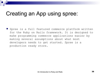 Creating an App using spree:

   Spree is a full featured commerce platform written
    for the Ruby on Rails framework. It is designed to
    make programming commerce applications easier by
    making several assumptions about what most
    developers needs to get started. Spree is a
    production ready store.




                    An Introduction to Ruby and Rails   38
 