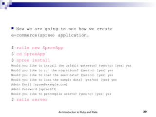  Now we are going to see how we create
e-commerce(spree) application.

$ rails new SpreeApp
$ cd SpreeApp
$ spree install
Would you like to install the default gateways? (yes/no) [yes] yes
Would you like to run the migrations? (yes/no) [yes] yes
Would you like to load the seed data? (yes/no) [yes] yes
Would you like to load the sample data? (yes/no) [yes] yes
Admin Email [spree@example.com]
Admin Password [spree123]
Would you like to precompile assets? (yes/no) [yes] yes
$ rails server

                            An Introduction to Ruby and Rails        39
 