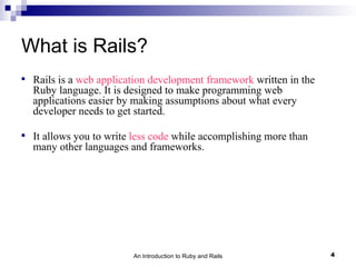 What is Rails?

    Rails is a web application development framework written in the
    Ruby language. It is designed to make programming web
    applications easier by making assumptions about what every
    developer needs to get started.


    It allows you to write less code while accomplishing more than
    many other languages and frameworks.




                          An Introduction to Ruby and Rails           4
 