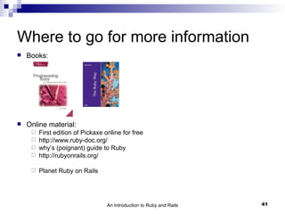 Where to go for more information
   Books:




   Online material:
      First edition of Pickaxe online for free
      http://www.ruby-doc.org/
      why’s (poignant) guide to Ruby
      http://rubyonrails.org/


        Planet Ruby on Rails




                                 An Introduction to Ruby and Rails   41
 
