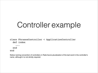 Controller example
class PhrasesController < ApplicationController !
def index!
...!
end !
end!
!
Notice naming convention of controllers in Rails favors pluralization of the last word in the controller's
name, although it is not strictly required.
 