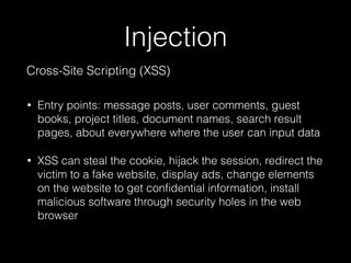 Injection
Cross-Site Scripting (XSS)
• Entry points: message posts, user comments, guest
books, project titles, document names, search result
pages, about everywhere where the user can input data
• XSS can steal the cookie, hijack the session, redirect the
victim to a fake website, display ads, change elements
on the website to get conﬁdential information, install
malicious software through security holes in the web
browser
 