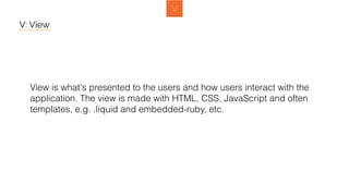 V: View
View is what's presented to the users and how users interact with the
application. The view is made with HTML, CSS, JavaScript and often
templates, e.g. .liquid and embedded-ruby, etc.
 