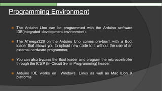 Programming Environment
 The Arduino Uno can be programmed with the Arduino software
IDE(integrated development environment).
 The ATmega328 on the Arduino Uno comes pre-burnt with a Boot
loader that allows you to upload new code to it without the use of an
external hardware programmer.
 You can also bypass the Boot loader and program the microcontroller
through the ICSP (In-Circuit Serial Programming) header.
 Arduino IDE works on Windows, Linux as well as Mac Lion X
platforms.
 