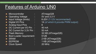 Features of Arduino UN0
 Microcontroller : ATmega328
 Operating Voltage : 5V and 3.3 V
 Input Voltage (limits) : 6-20V (7-12V recommented)
 Digital I/O Pins : 14 (of which 6 provide PWM output)
 Analog Input Pins : 6
 DC Current per I/O Pin : 40 mA
 DC Current for 3.3V Pin : 50 mA
 Flash Memory : 32 KB (ATmega328)
 Boot Loader requirement: 512B
 SRAM : 2 KB (ATmega328)
 EEPROM : 1 KB (ATmega328)
 Clock Speed : 20 MHz
 