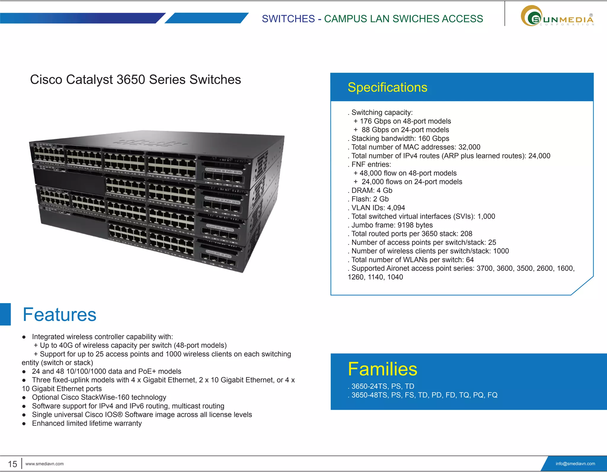 15 www.smediavn.com
. Switching capacity:
+ 176 Gbps on 48-port models
+ 88 Gbps on 24-port models
. Stacking bandwidth: 160 Gbps
. Total number of MAC addresses: 32,000
. Total number of IPv4 routes (ARP plus learned routes): 24,000
. FNF entries:
+ 48,000 flow on 48-port models
+ 24,000 flows on 24-port models
. DRAM: 4 Gb
. Flash: 2 Gb
. VLAN IDs: 4,094
. Total switched virtual interfaces (SVIs): 1,000
. Jumbo frame: 9198 bytes
. Total routed ports per 3650 stack: 208
. Number of access points per switch/stack: 25
. Number of wireless clients per switch/stack: 1000
. Total number of WLANs per switch: 64
. Supported Aironet access point series: 3700, 3600, 3500, 2600, 1600,
1260, 1140, 1040
● Integrated wireless controller capability with:
+ Up to 40G of wireless capacity per switch (48-port models)
+ Support for up to 25 access points and 1000 wireless clients on each switching
entity (switch or stack)
● 24 and 48 10/100/1000 data and PoE+ models
● Three fixed-uplink models with 4 x Gigabit Ethernet, 2 x 10 Gigabit Ethernet, or 4 x
10 Gigabit Ethernet ports
● Optional Cisco StackWise-160 technology
● Software support for IPv4 and IPv6 routing, multicast routing
● Single universal Cisco IOS® Software image across all license levels
● Enhanced limited lifetime warranty
info@smediavn.com
Cisco Catalyst 3650 Series Switches
SWITCHES - CAMPUS LAN SWICHES ACCESS
Features
. 3650-24TS, PS, TD
. 3650-48TS, PS, FS, TD, PD, FD, TQ, PQ, FQ
Families
Specifications
 