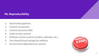 ML Reproducibility
1. Automated pipelines
2. Control run params
3. Control execution DAG
4. Code version control
5. Artifacts version control (models, datasets, etc.)
6. Use shared/cloud storage for artifacts
7. Environment dependencies control
6
 
