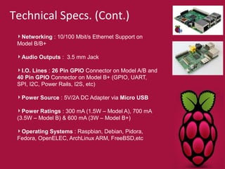 Technical Specs. (Cont.) 
Networking : 10/100 Mbit/s Ethernet Support on 
Model B/B+ 
Audio Outputs : 3.5 mm Jack 
I.O. Lines : 26 Pin GPIO Connector on Model A/B and 
40 Pin GPIO Connector on Model B+ (GPIO, UART, 
SPI, I2C, Power Rails, I2S, etc) 
Power Source : 5V/2A DC Adapter via Micro USB 
Power Ratings : 300 mA (1.5W – Model A), 700 mA 
(3.5W – Model B) & 600 mA (3W – Model B+) 
Operating Systems : Raspbian, Debian, Pidora, 
Fedora, OpenELEC, ArchLinux ARM, FreeBSD,etc 
 