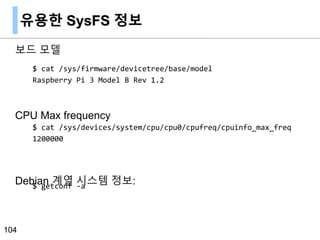 유용한 SysFS 정보
보드 모델
CPU Max frequency
Debian 계열 시스템 정보:
104
$ cat /sys/firmware/devicetree/base/model
Raspberry Pi 3 Model B Rev 1.2
$ cat /sys/devices/system/cpu/cpu0/cpufreq/cpuinfo_max_freq
1200000
$ getconf -a
 