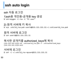 ssh auto login
ssh 자동 로그인
1)ssh용 개인용-공개용 key 생성
$ ssh-keygen -t rsa -C "Pi user"
2) 원격 서버에 키 복사
$ scp .ssh/id_rsa.pub userid@111.111.111.11:~/.ssh/userid_rsa.pub
원격 서버에 로그인
$ ssh userid@111.111.111.11
복사한 공개키를 authorized_keys에 복사
(111.111.111.11)$ cat .ssh/userid_rsa.pub >> .ssh/authorized_keys
(111.111.111.11)$ exit
서버에 로그인
$ ssh -i ~/.ssh/id_rsa myuser@111.111.111.11
50
 