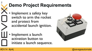Demo Project Requirements 
• Implement a safety key 
switch to arm the rocket 
and protect from  
accidental launch ignition. 
• Implement a launch 
activation button to  
initiate a launch sequence. 
#DV14 #pi4j @savageautomate 
 