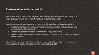 Copyright © 2020, Oracle and/or its affiliates10
The proper way to benchmark a system is to deploy it in a real system, and apply to it
the actual user workload, even if that is hard to do in many cases.
Benchmarks can be use capture three different things (often hard to distinguish):
1. The performance of the software implementation of certain features tested by a
benchmark in a particular way;
2. The noise in the environment and other test setup limitations;
3. The fundamental architectural and configuration details of the computing system
used in the tests.
Wouldn't it be great if we had a model that represents different deployment scenarios
and calculate a rough estimate on the throughput to expect?
Can we estimate the behavior?
 