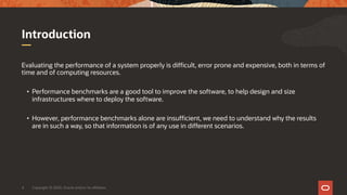Copyright © 2020, Oracle and/or its affiliates4
Evaluating the performance of a system properly is difficult, error prone and expensive, both in terms of
time and of computing resources.
• Performance benchmarks are a good tool to improve the software, to help design and size
infrastructures where to deploy the software.
• However, performance benchmarks alone are insufficient, we need to understand why the results
are in such a way, so that information is of any use in different scenarios.
Introduction
 