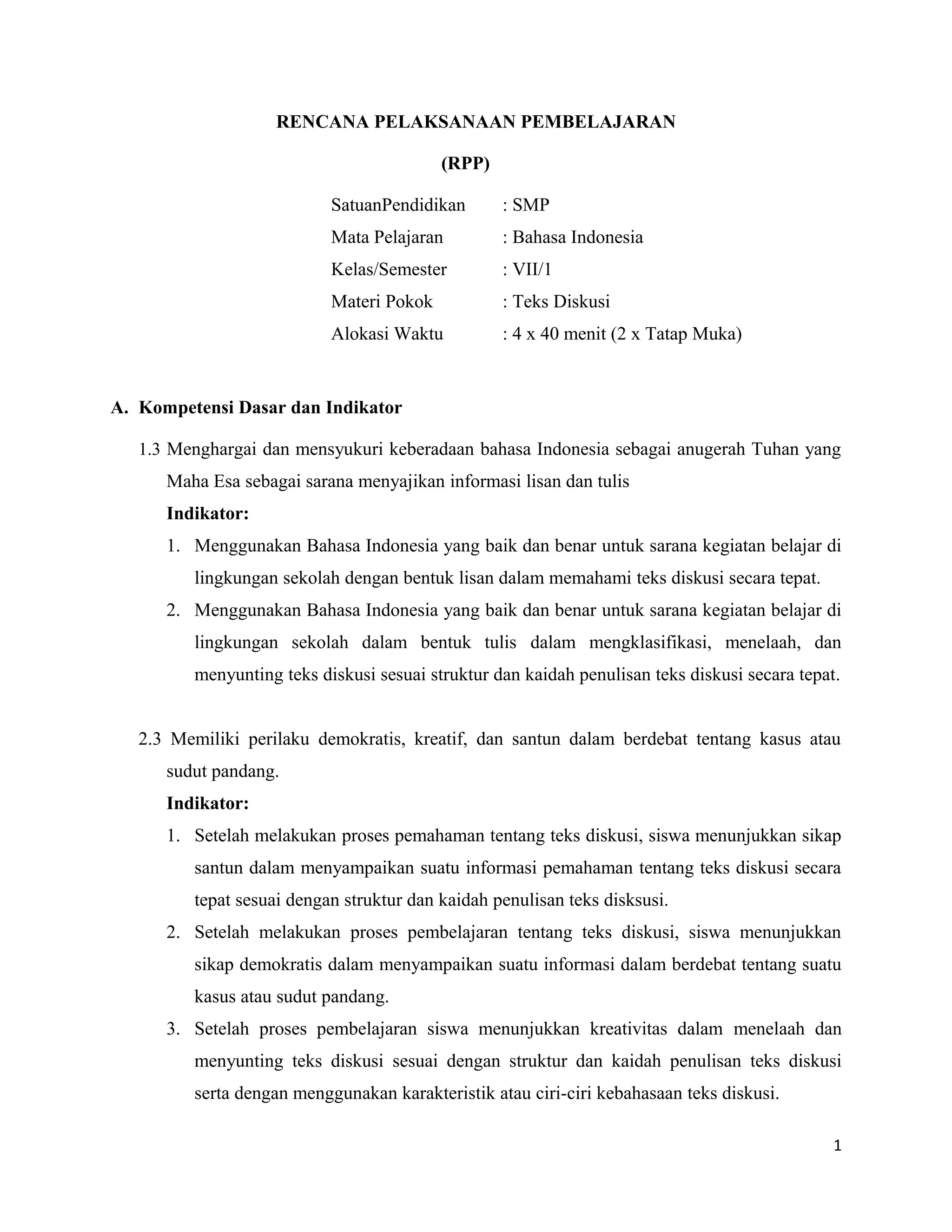 RENCANA PELAKSANAAN PEMBELAJARAN
(RPP)
SatuanPendidikan : SMP
Mata Pelajaran : Bahasa Indonesia
Kelas/Semester : VII/1
Materi Pokok : Teks Diskusi
Alokasi Waktu : 4 x 40 menit (2 x Tatap Muka)
A. Kompetensi Dasar dan Indikator
1.3 Menghargai dan mensyukuri keberadaan bahasa Indonesia sebagai anugerah Tuhan yang
Maha Esa sebagai sarana menyajikan informasi lisan dan tulis
Indikator:
1. Menggunakan Bahasa Indonesia yang baik dan benar untuk sarana kegiatan belajar di
lingkungan sekolah dengan bentuk lisan dalam memahami teks diskusi secara tepat.
2. Menggunakan Bahasa Indonesia yang baik dan benar untuk sarana kegiatan belajar di
lingkungan sekolah dalam bentuk tulis dalam mengklasifikasi, menelaah, dan
menyunting teks diskusi sesuai struktur dan kaidah penulisan teks diskusi secara tepat.
2.3 Memiliki perilaku demokratis, kreatif, dan santun dalam berdebat tentang kasus atau
sudut pandang.
Indikator:
1. Setelah melakukan proses pemahaman tentang teks diskusi, siswa menunjukkan sikap
santun dalam menyampaikan suatu informasi pemahaman tentang teks diskusi secara
tepat sesuai dengan struktur dan kaidah penulisan teks disksusi.
2. Setelah melakukan proses pembelajaran tentang teks diskusi, siswa menunjukkan
sikap demokratis dalam menyampaikan suatu informasi dalam berdebat tentang suatu
kasus atau sudut pandang.
3. Setelah proses pembelajaran siswa menunjukkan kreativitas dalam menelaah dan
menyunting teks diskusi sesuai dengan struktur dan kaidah penulisan teks diskusi
serta dengan menggunakan karakteristik atau ciri-ciri kebahasaan teks diskusi.
1
 