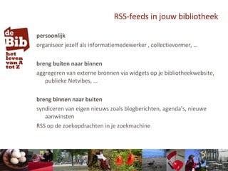 RSS-feeds in jouw bibliotheek persoonlijk organiseer jezelf als informatiemedewerker , collectievormer, … breng buiten naar binnen aggregeren van externe bronnen via widgets op je bibliotheekwebsite, publieke Netvibes, … breng binnen naar buiten syndiceren van eigen nieuws zoals blogberichten, agenda’s, nieuwe aanwinsten RSS op de zoekopdrachten in je zoekmachine 