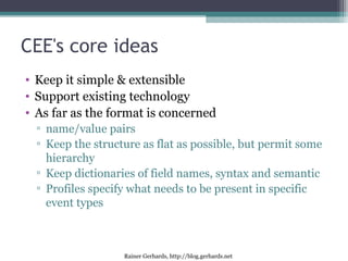Rainer Gerhards, http://blog.gerhards.net
CEE's core ideas
• Keep it simple & extensible
• Support existing technology
• As far as the format is concerned
▫ name/value pairs
▫ Keep the structure as flat as possible, but permit some
hierarchy
▫ Keep dictionaries of field names, syntax and semantic
▫ Profiles specify what needs to be present in specific
event types
 